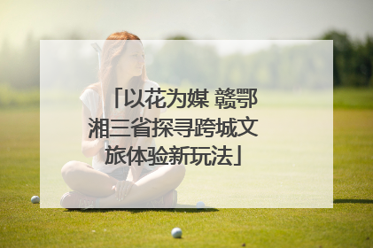 以花为媒 赣鄂湘三省探寻跨城文旅体验新玩法