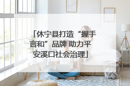 休宁县打造“握手言和”品牌 助力平安溪口社会治理