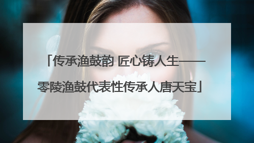 传承渔鼓韵 匠心铸人生——零陵渔鼓代表性传承人唐天宝