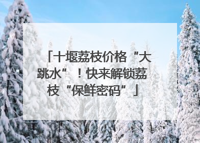 十堰荔枝价格“大跳水”！快来解锁荔枝“保鲜密码”