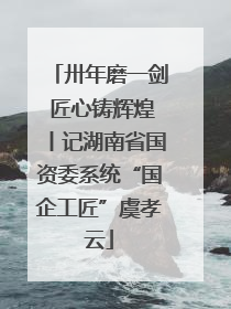 卅年磨一剑 匠心铸辉煌丨记湖南省国资委系统“国企工匠”虞孝云