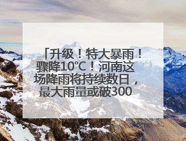 升级！特大暴雨！骤降10℃！河南这场降雨将持续数日，最大雨量或破300毫米极端纪录