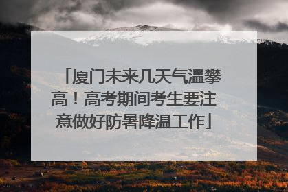 厦门未来几天气温攀高！高考期间考生要注意做好防暑降温工作