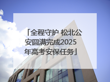 全程守护 松北公安圆满完成2025年高考安保任务