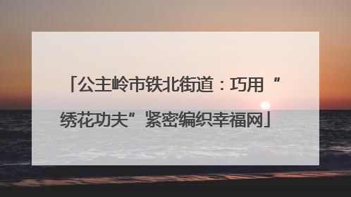 公主岭市铁北街道：巧用“绣花功夫”紧密编织幸福网