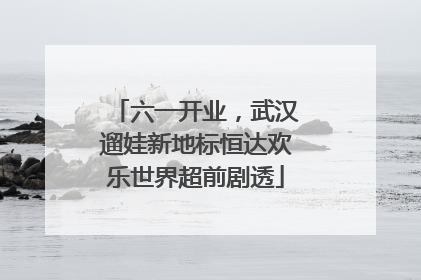 六一开业，武汉遛娃新地标恒达欢乐世界超前剧透