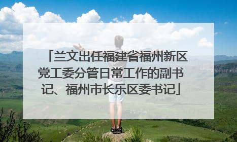 兰文出任福建省福州新区党工委分管日常工作的副书记、福州市长乐区委书记