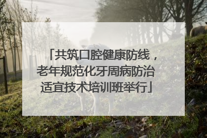 共筑口腔健康防线，老年规范化牙周病防治适宜技术培训班举行