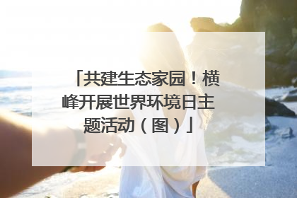 共建生态家园！横峰开展世界环境日主题活动（图）