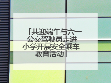 共迎端午与六一 公交驾驶员走进小学开展安全乘车教育活动