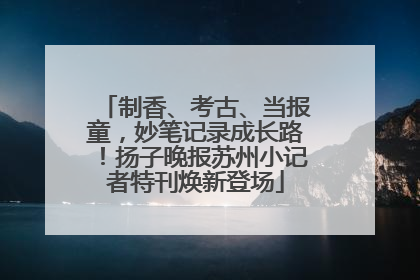 制香、考古、当报童，妙笔记录成长路！扬子晚报苏州小记者特刊焕新登场