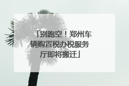 别跑空！郑州车辆购置税办税服务厅即将搬迁