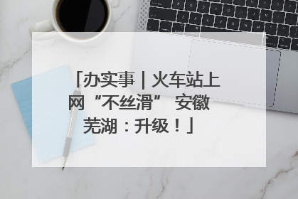 办实事｜火车站上网“不丝滑” 安徽芜湖：升级！