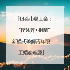 包头市总工会：“疗休养+相亲”新模式破解青年职工婚恋难题