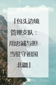包头边境管理支队:用忠诚与担当驻守祖国北疆