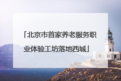 北京市首家养老服务职业体验工坊落地西城