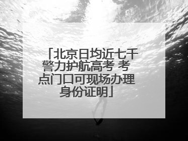 北京日均近七千警力护航高考 考点门口可现场办理身份证明