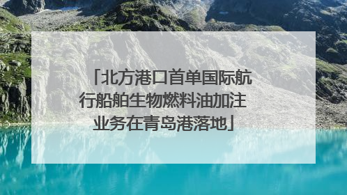 北方港口首单国际航行船舶生物燃料油加注业务在青岛港落地