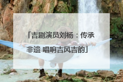 吉剧演员刘杨：传承非遗 唱响吉风吉韵