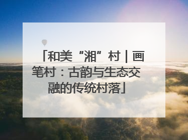 和美“湘”村｜画笔村：古韵与生态交融的传统村落