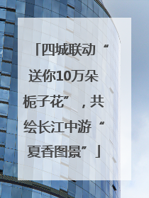 四城联动“送你10万朵栀子花”，共绘长江中游“夏香图景”