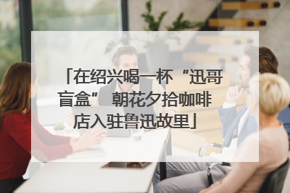 在绍兴喝一杯“迅哥盲盒” 朝花夕拾咖啡店入驻鲁迅故里