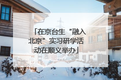 在京台生“融入北京”实习研学活动在顺义举办