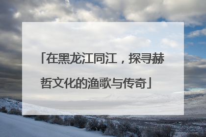 在黑龙江同江，探寻赫哲文化的渔歌与传奇