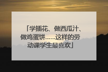 学插花、做西瓜汁、做鸡蛋饼……这样的劳动课学生最喜欢