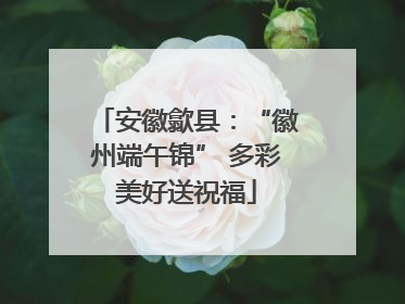 安徽歙县：“徽州端午锦” 多彩美好送祝福