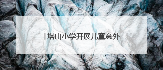 塔山小学开展儿童意外伤害防范与处理宣讲