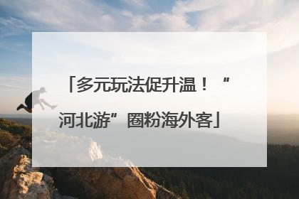 多元玩法促升温！“河北游”圈粉海外客