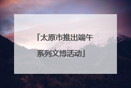 太原市推出端午系列文博活动