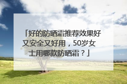 好的防晒霜推荐效果好又安全又好用，50岁女士用哪款防晒霜？