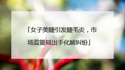 女子美睫引发睫毛炎，市场监管局出手化解纠纷