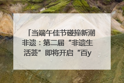 当端午佳节碰撞新潮非遗：第二届“非遗生活荟”即将开启“百young”新章