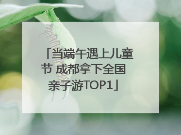当端午遇上儿童节 成都拿下全国亲子游TOP1