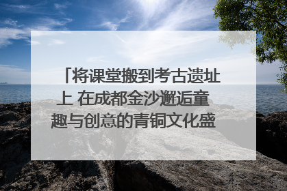 将课堂搬到考古遗址上 在成都金沙邂逅童趣与创意的青铜文化盛宴｜文化中国行