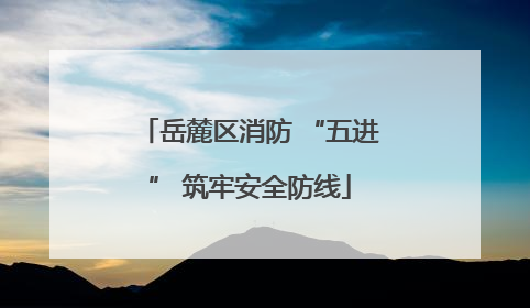 岳麓区消防 “五进” 筑牢安全防线