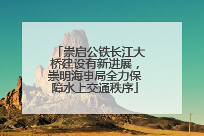 崇启公铁长江大桥建设有新进展，崇明海事局全力保障水上交通秩序