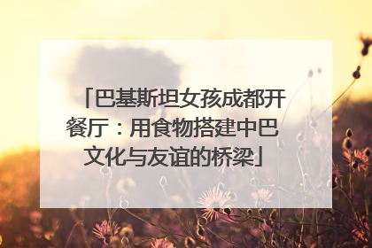 巴基斯坦女孩成都开餐厅：用食物搭建中巴文化与友谊的桥梁