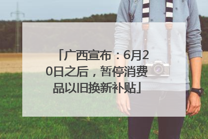 广西宣布：6月20日之后，暂停消费品以旧换新补贴