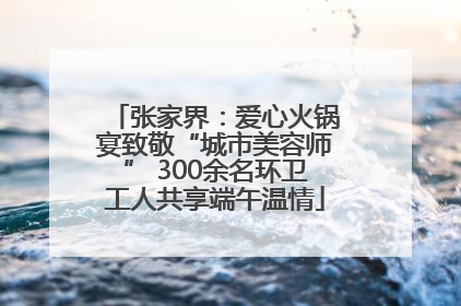 张家界：爱心火锅宴致敬“城市美容师” 300余名环卫工人共享端午温情