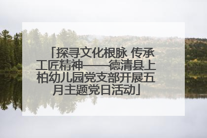 探寻文化根脉 传承工匠精神——德清县上柏幼儿园党支部开展五月主题党日活动