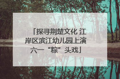 探寻荆楚文化 江岸区滨江幼儿园上演六一“粽”头戏