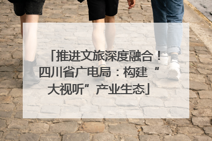 推进文旅深度融合！四川省广电局：构建“大视听”产业生态
