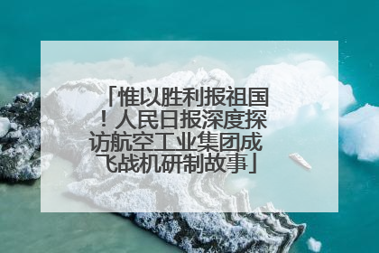 惟以胜利报祖国！人民日报深度探访航空工业集团成飞战机研制故事