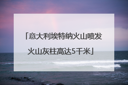 意大利埃特纳火山喷发 火山灰柱高达5千米