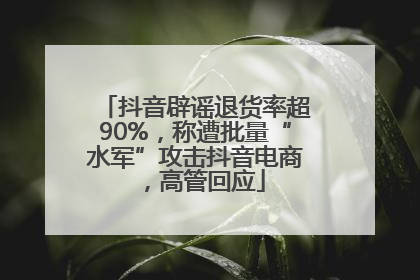 抖音辟谣退货率超90%，称遭批量“水军”攻击抖音电商，高管回应