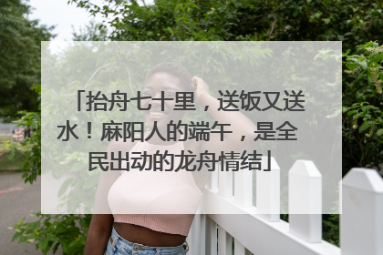 抬舟七十里，送饭又送水！麻阳人的端午，是全民出动的龙舟情结